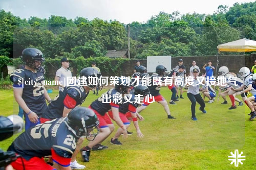 哈密团建如何策划才能既有高度又接地气出彩又走心