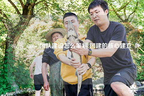 哈密团队建设怎么策划 团建的核心建立